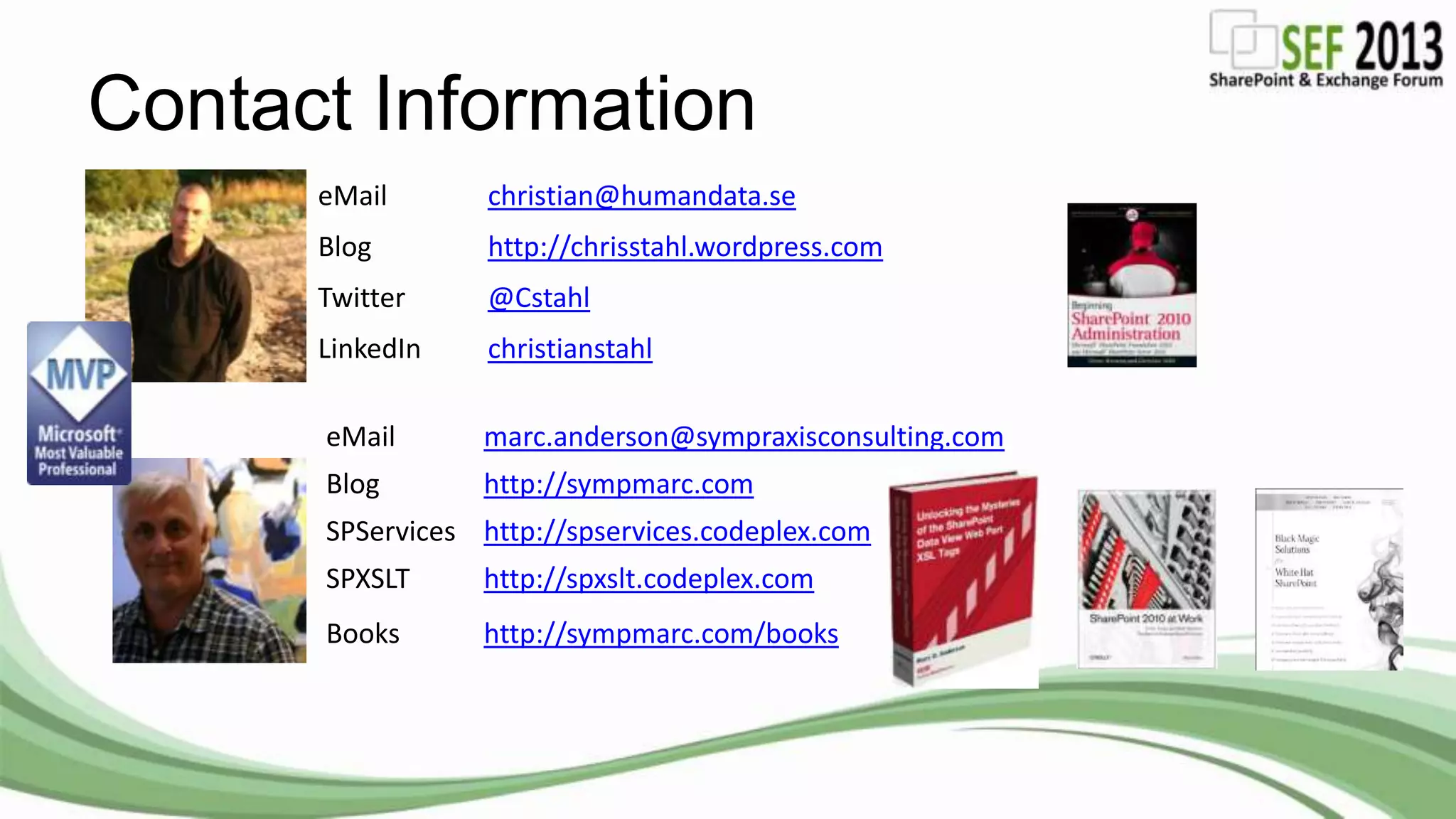 Contact Information
eMail christian@humandata.se
Blog http://chrisstahl.wordpress.com
Twitter @Cstahl
LinkedIn christianstahl
eMail marc.anderson@sympraxisconsulting.com
Blog http://sympmarc.com
SPServices http://spservices.codeplex.com
SPXSLT http://spxslt.codeplex.com
Books http://sympmarc.com/books
 