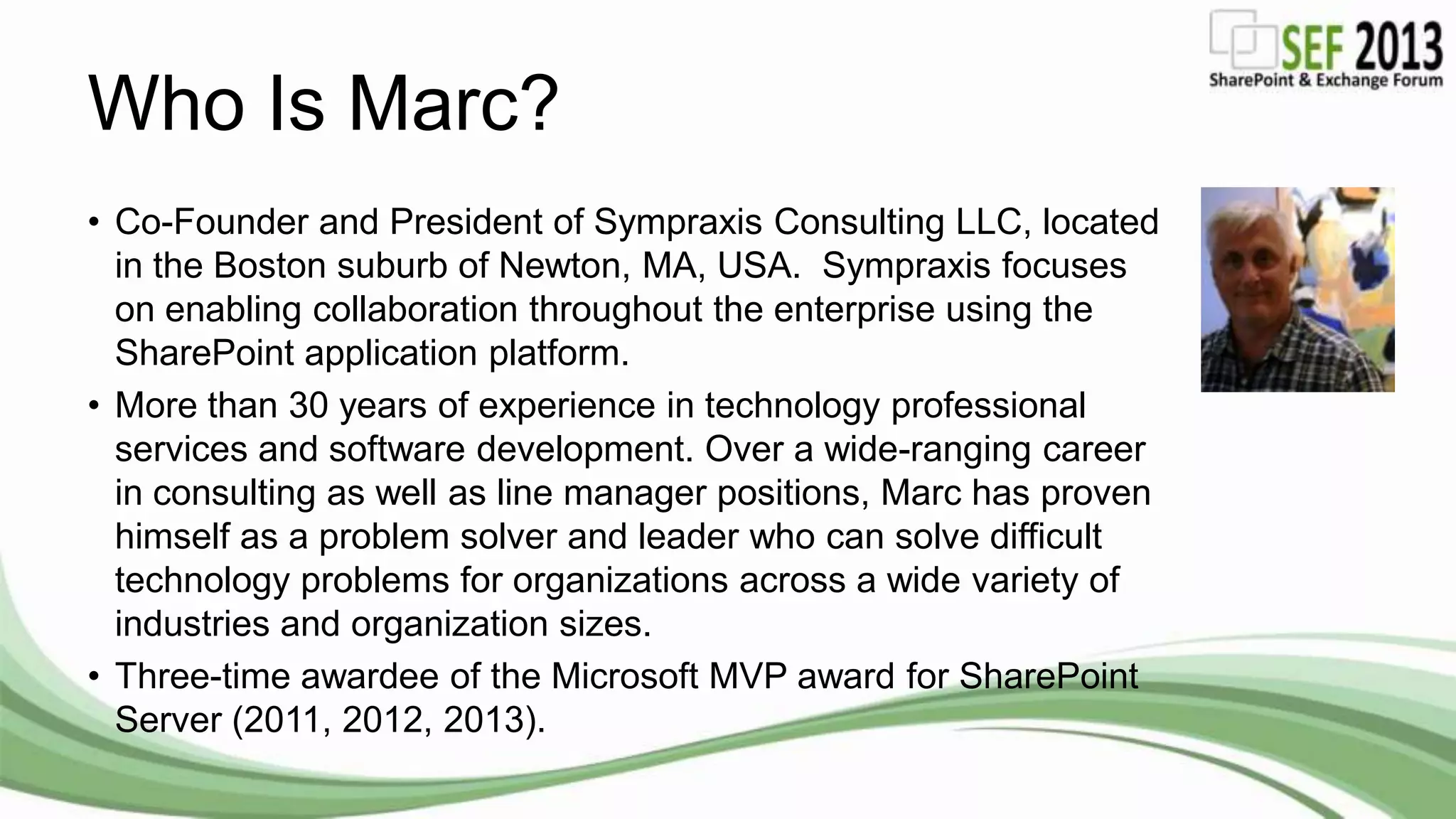 Who Is Marc?
• Co-Founder and President of Sympraxis Consulting LLC, located
in the Boston suburb of Newton, MA, USA. Sympraxis focuses
on enabling collaboration throughout the enterprise using the
SharePoint application platform.
• More than 30 years of experience in technology professional
services and software development. Over a wide-ranging career
in consulting as well as line manager positions, Marc has proven
himself as a problem solver and leader who can solve difficult
technology problems for organizations across a wide variety of
industries and organization sizes.
• Three-time awardee of the Microsoft MVP award for SharePoint
Server (2011, 2012, 2013).
 