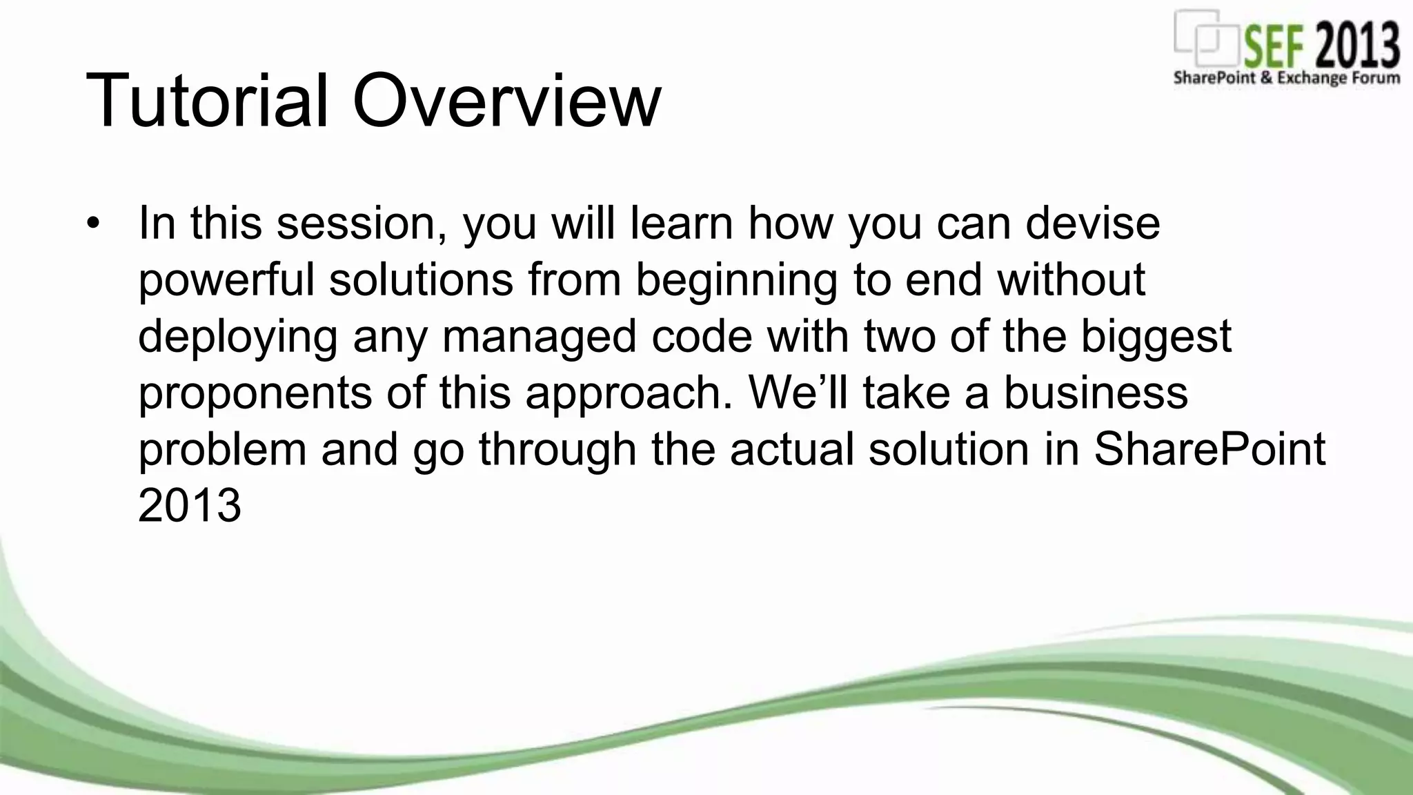Tutorial Overview
• In this session, you will learn how you can devise
powerful solutions from beginning to end without
deploying any managed code with two of the biggest
proponents of this approach. We’ll take a business
problem and go through the actual solution in SharePoint
2013
 