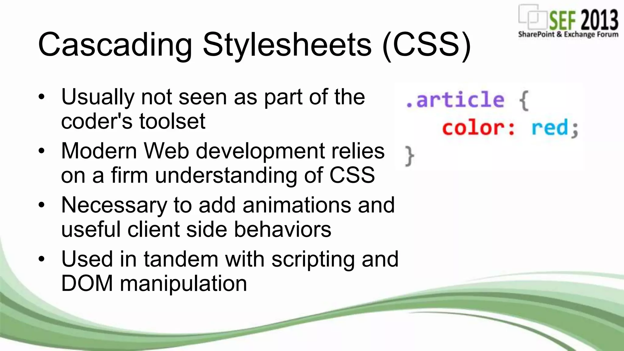 Cascading Stylesheets (CSS)
• Usually not seen as part of the
coder's toolset
• Modern Web development relies
on a firm understanding of CSS
• Necessary to add animations and
useful client side behaviors
• Used in tandem with scripting and
DOM manipulation
 