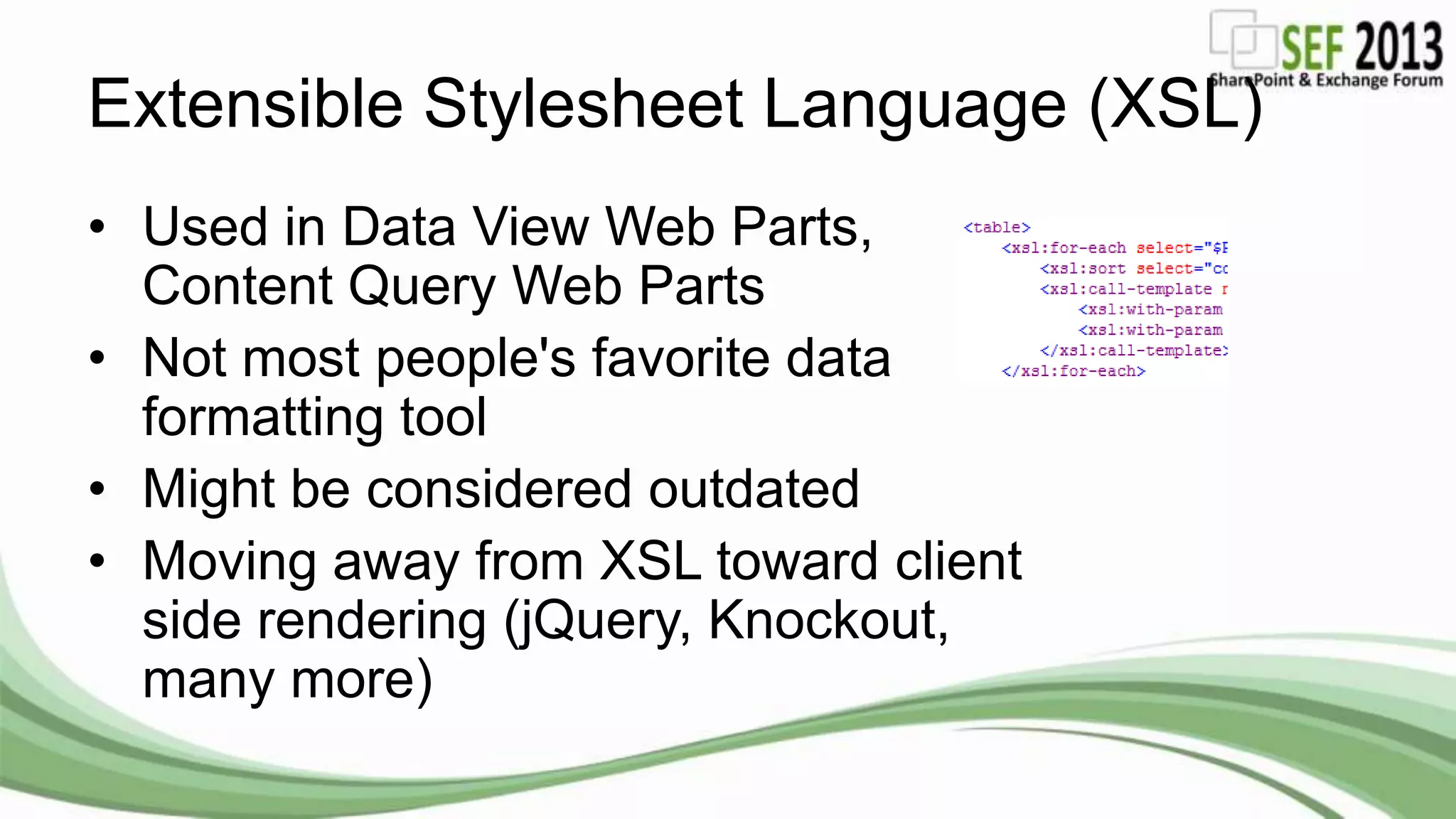 Extensible Stylesheet Language (XSL)
• Used in Data View Web Parts,
Content Query Web Parts
• Not most people's favorite data
formatting tool
• Might be considered outdated
• Moving away from XSL toward client
side rendering (jQuery, Knockout,
many more)
 