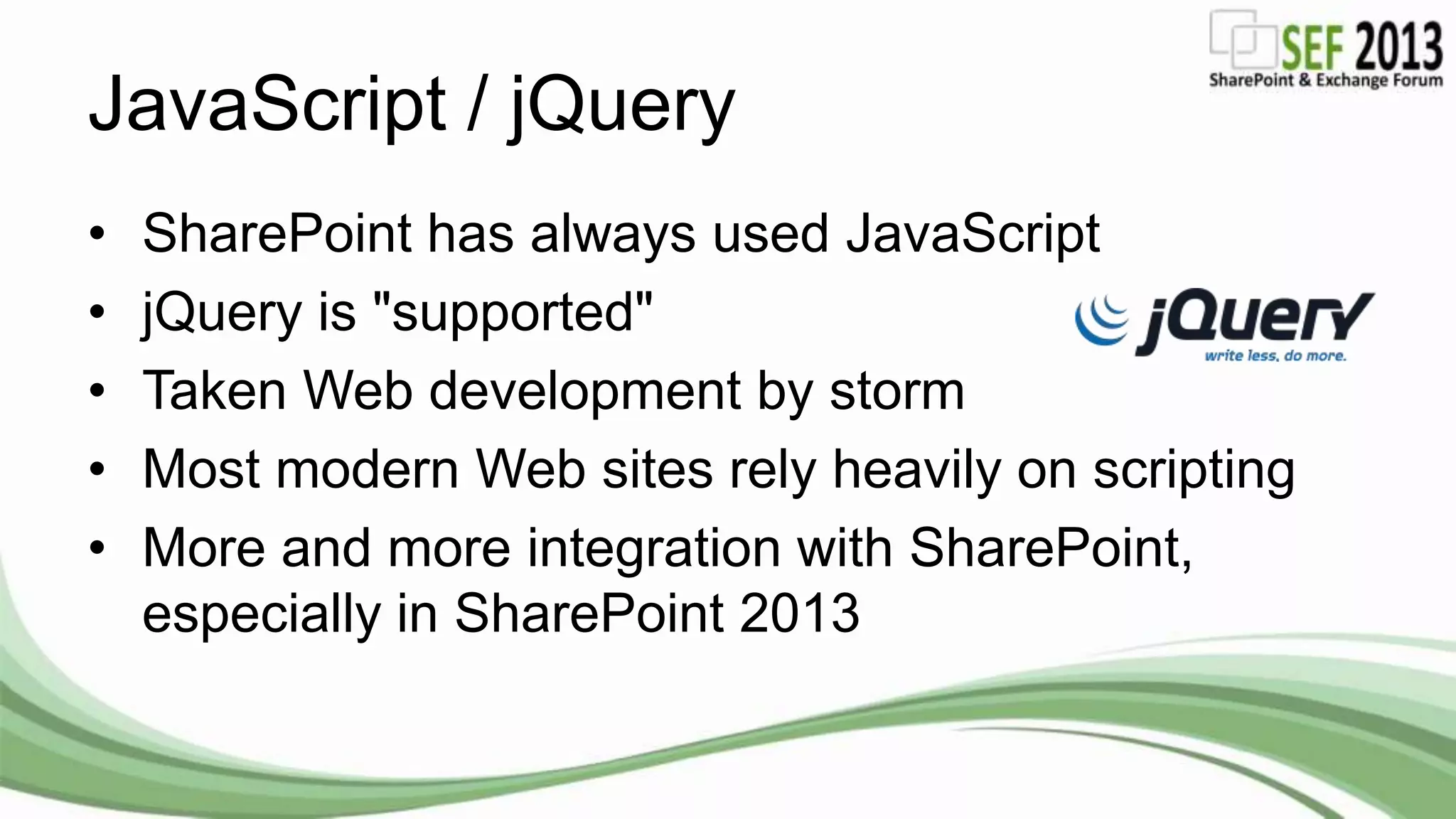 JavaScript / jQuery
• SharePoint has always used JavaScript
• jQuery is "supported"
• Taken Web development by storm
• Most modern Web sites rely heavily on scripting
• More and more integration with SharePoint,
especially in SharePoint 2013
 