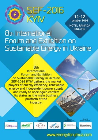 www.energyforumua.com
General
media partner:Sponsors:
Sponsor
of the session:Organizer:
8th International
Forum and Exhibition on
Sustainable Energy in Ukraine
11-12
october 2016
HOTEL RAMADA
ENCORE
8th
International
Forum and Exhibition
on Sustainable Energy in Ukraine
SEF-2016 KYIV gathers the market
players of energy efficiency, renewable
energy and independent power supply
and ready to once again confirm
its status as the main business
platform of the
industry.
 