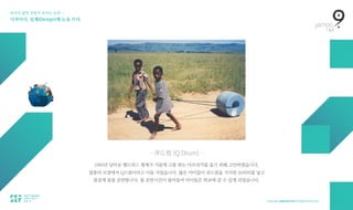보이지 않던 것들이 보이는 순간 — 
디자이너, 설계(Design)에 눈을 뜨다.
— 큐드럼 (Q Drum) —
1993년 남아공 헨드릭스 형제가 가뭄에 고통 받는 아프리카를 돕기 위해 고안하였습니다.  
물통의 모양에서 Q드럼이라고 이름 지었습니다. 많은 아이들이 큐드럼을 가지면 50리터를 넣고  
즐겁게 물을 운반합니다. 물 운반시간이 줄어들어 아이들은 학교에 갈 수 있게 되었습니다.
 