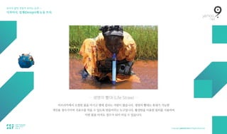 보이지 않던 것들이 보이는 순간 — 
디자이너, 설계(Design)에 눈을 뜨다.
— 생명의 빨대 (Life Straw) —
아프리카에서 오염된 물을 마시고 병에 걸리는 사람이 많습니다. 생명의 빨대는 휴대가 가능한  
개인용 정수기이며 지표수를 먹을 수 있도록 만들어주는 도구입니다. 활성탄을 이용한 필터를 사용하여  
어떤 물을 마셔도 정수가 되어 마실 수 있습니다.
 