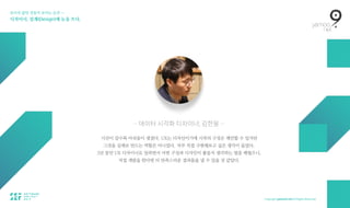 보이지 않던 것들이 보이는 순간 — 
디자이너, 설계(Design)에 눈을 뜨다.
— 데이터 시각화 디자이너, 김한웅 —
시간이 갈수록 아쉬움이 생겼다. UX는 디자인이기에 시작의 구성은 제안할 수 있지만  
그것을 실제로 만드는 역할은 아니었다. 자꾸 직접 구현해보고 싶은 생각이 들었다.  
2년 동안 UX 디자이너로 일하면서 어떤 구성과 디자인이 좋을지 생각하는 법을 배웠으니,  
직접 개발을 한다면 더 만족스러운 결과물을 낼 수 있을 것 같았다.
 