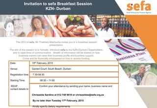Invitation to sefa Breakfast Session
KZN- Durban
Date: 19th February, 2015
Venue: Garden Court, South Beach, Durban
Registration time: 7:30-08:30
Starting Time: 08:30 – 11:00
RSVP Confirm your attendance by sending your name, business name and
contact details to:
Chriszelda Sardine at 012 748 9616 or chriszeldas@sefa.org.za
By no later than Tuesday 17th February, 2015
Kindly specify dietary requirements
The CEO of sefa, Mr Thakhani Makhuvha invites you to a breakfast session
presentation.
The aim of this session is to formally introduce sefa to the KZN (Durban) Stakeholders;
and to open lines of communication. Wealth of information will be shared on how
business owners can raise their business profile and business support.
Come and be financially empowered on how to access funding.
 