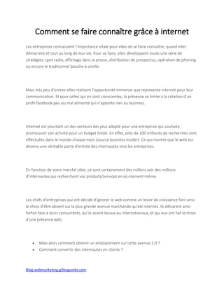 Blog-webmarketing.gillesgumbs.com
Comment se faire connaître grâce à internet
Les entreprises connaissent l’importance vitale pour elles de se faire connaître; quand elles
démarrent et tout au long de leur vie. Pour se faire, elles développent toute une série de
stratégies: spot radio, affichage dans la presse, distribution de prospectus, opération de phoning
ou encore le traditionnel bouche à oreille.
Mais très peu d’entres-elles réalisent l’opportunité immense que represente internet pour leur
communication. Et pour celles qui en sont conscientes, la présence se limite à la création d’un
profil facebook peu ou mal alimenté qui n’apporte rien au business.
Internet est pourtant un des vecteurs des plus adapté pour une entreprise qui souhaite
promouvoir son activité pour un budget limité. En effet, près de 100 milliards de recherches sont
effectuées dans le monde chaque mois (source business insider). Ce qui montre que le web est
devenu une véritable porte d’entrée des internautes vers les entreprises.
En fonction de votre marché cible, ce sont certainement des milliers voir des millions
d’internautes qui recherchent vos produits/services en ce moment même.
Les chefs d’entreprises qui ont décidé d’ignorer le web comme un levier de croissance font ainsi
le choix d’être absent sur la plus grande avenue marchande qu’est internet. Ils délcarent ainsi
forfait face à leurs concurrents, qu’ils soient locaux ou internationaux, et qui eux ont fait le choix
d’une présence web.
 Mais alors comment obtenir un emplacement sur cette avenue 2.0 ?
 Comment convertir des internautes en clients ?
 
