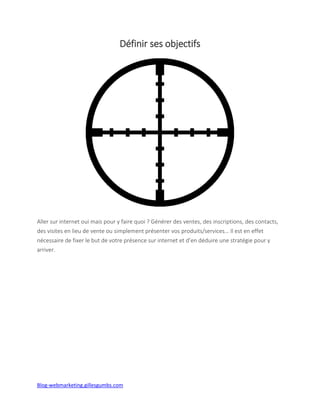 Blog-webmarketing.gillesgumbs.com
Définir ses objectifs
Aller sur internet oui mais pour y faire quoi ? Générer des ventes, des inscriptions, des contacts,
des visites en lieu de vente ou simplement présenter vos produits/services… Il est en effet
nécessaire de fixer le but de votre présence sur internet et d’en déduire une stratégie pour y
arriver.
 