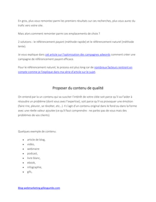 Blog-webmarketing.gillesgumbs.com
En gros, plus vous remontez parmi les premiers résultats sur ces recherches, plus vous aurez du
trafic vers votre site.
Mais alors comment remonter parmi ces emplacements de choix ?
2 solutions : le référencement payant (méthode rapide) et le référencement naturel (méthode
lente).
Je vous explique dans cet article sur l’optimisation des campagnes adwords comment créer une
campagne de référencement payant efficace.
Pour le référencement naturel, le process est plus long car de nombreux facteurs rentrent en
compte comme je l’explique dans ma série d’article sur le sujet.
Proposer du contenu de qualité
On entend par la un contenu qui va susciter l’intérêt de votre cible soit parce qu’il va l’aider à
résoudre un problème (dont vous avez l’expertise), soit parce qu’il va provoquer une émotion
(faire rire, pleurer, se révolter, etc…). Il s’agit d’un contenu original dans le fond ou dans la forme
avec une réelle valeur ajoutée (ce qu'il faut comprendre : ne parlez pas de vous mais des
problèmes de vos clients).
Quelques exemple de contenu:
 article de blog,
 vidéo,
 webinaire
 podcast,
 livre blanc,
 ebook,
 infographie,
 gifs,
 