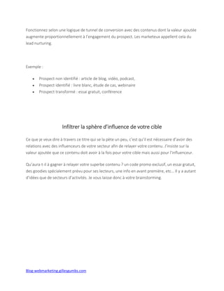 Blog-webmarketing.gillesgumbs.com
Fonctionnez selon une logique de tunnel de conversion avec des contenus dont la valeur ajoutée
augmente proportionnellement à l’engagement du prospect. Les marketeux appellent cela du
lead nurturing.
Exemple :
 Prospect non identifié : article de blog, vidéo, podcast,
 Prospect identifié : livre blanc, étude de cas, webinaire
 Prospect transformé : essai gratuit, conférence
Infiltrer la sphère d’influence de votre cible
Ce que je veux dire à travers ce titre qui se la pète un peu, c’est qu’il est nécessaire d’avoir des
relations avec des influenceurs de votre secteur afin de relayer votre contenu. J’insiste sur la
valeur ajoutée que ce contenu doit avoir à la fois pour votre cible mais aussi pour l’influenceur.
Qu’aura-t-il à gagner à relayer votre superbe contenu ? un code promo exclusif, un essai gratuit,
des goodies spécialement prévu pour ses lecteurs, une info en avant première, etc… Il y a autant
d’idées que de secteurs d’activités. Je vous laisse donc à votre brainstorming.
 