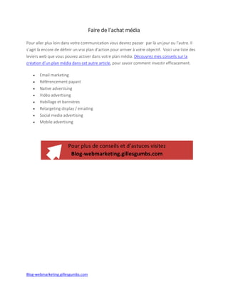 Blog-webmarketing.gillesgumbs.com
Faire de l’achat média
Pour aller plus loin dans votre communication vous devrez passer par là un jour ou l’autre. Il
s’agit là encore de définir un vrai plan d’action pour arriver à votre objectif. Voici une liste des
leviers web que vous pouvez activer dans votre plan média. Découvrez mes conseils sur la
création d’un plan média dans cet autre article, pour savoir comment investir efficacement.
 Email marketing
 Référencement payant
 Native advertising
 Vidéo advertising
 Habillage et bannières
 Retargeting display / emailing
 Social media advertising
 Mobile advertising
Plus de conseils pour faire connaître son entreprise
Blog-webmarketing.gillesgumbs.com
 