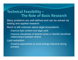 Many problems are well-defined and can be solved via
testing and applied research
Much is still unknown about algal ecosystems
   Improve lipid content and algal yield
   Improve robustness of desired strain or identify beneficial
   relationships between strains
Lipid extraction
   Creative approaches to avoid energy-intensive drying
   process
 