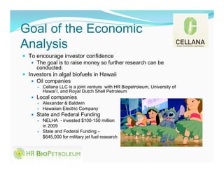Goal of the Economic
Analysis
 To encourage investor confidence
    The goal is to raise money so further research can be
     conducted.
 Investors in algal biofuels in Hawaii
    Oil companies
         Cellana LLC is a joint venture with HR Biopetroleum, University of
          Hawai’I, and Royal Dutch Shell Petroleum
    Local companies
      Alexander & Baldwin
      Hawaiian Electric Company
    State and Federal Funding
      NELHA - invested $100-150 million
       in 2009
      State and Federal Funding –
       $645,000 for military jet fuel research
 
