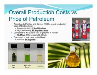 Overall Production Costs vs
Price of Petroleum
 According to Pienkos and Darzins (2009), overall production
  costs of biodiesel are:
     Low productivity: $25/gal biodiesel
     High productivity: $2.50/gal biodiesel
 Compared to the current cost of gasoline in Hawaii:
    $2.97/gal (US average is $2.29/gal)
 Compared to next most profitable oil:
    Palm oil: $2.50/gallon
 