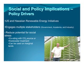 Social and Policy Implications –
   Policy Drivers
•US and Hawaiian Renewable Energy Initiatives

•Engages multiple stakeholders (Government, Academia, and Industry)

• Reduce   potential for social
stress
   •Co-siting with CO2 source or
   Wastewater treatment
   •Can be used on marginal
   lands
 