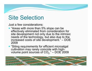 Site Selection
Just a few considerations:
 “Areas with more than 5% slope can be
  effectively eliminated from consideration for
  site development not only due to the intrinsic
  needs of the technology, but also due to the
  increased costs of site development.” – DOE
  2009
 “Siting requirements for efficient microalgal
  cultivation may rarely coincide with high-
  volume point sources of CO2.” – DOE 2009
 