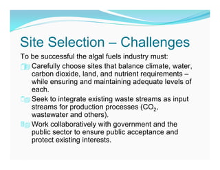 Site Selection – Challenges
To be successful the algal fuels industry must:
 Carefully choose sites that balance climate, water,
 
   carbon dioxide, land, and nutrient requirements –
   while ensuring and maintaining adequate levels of
   each.
 Seek to integrate existing waste streams as input
   streams for production processes (CO2,
   wastewater and others).
 Work collaboratively with government and the
   public sector to ensure public acceptance and
   protect existing interests.
 