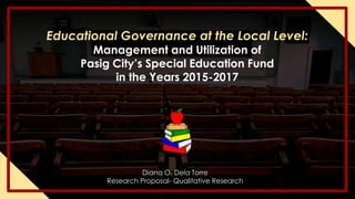 Diana O. Dela Torre
Research Proposal- Qualitative Research
Educational Governance at the Local Level:
Management and Utilization of
Pasig City’s Special Education Fund
in the Years 2015-2017
 