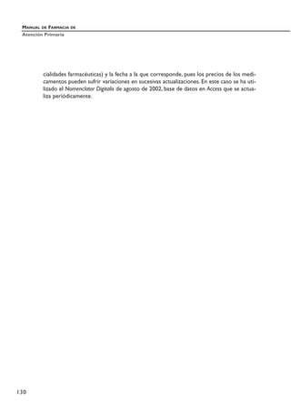 cialidades farmacéuticas) y la fecha a la que corresponde, pues los precios de los medi-
camentos pueden sufrir variaciones en sucesivas actualizaciones. En este caso se ha uti-
lizado el Nomenclator Digitalis de agosto de 2002, base de datos en Access que se actua-
liza periódicamente.
MANUAL DE FARMACIA DE
Atención Primaria
130
 