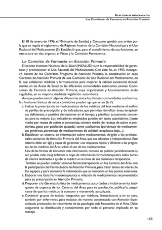 El 18 de enero de 1996, el Ministerio de Sanidad y Consumo aprobó una orden por
la que se regula el reglamento de Régimen Interior de la Comisión Nacional para el Uso
Racional del Medicamento (5). Estableció que, para el cumplimiento de sus funciones, se
estructure en dos órganos: el Pleno y la Comisión Permanente.
La Comisión de Farmacia en Atención Primaria
El extinto Instituto Nacional de la Salud (INSALUD) tuvo la responsabilidad de garan-
tizar y promocionar el Uso Racional del Medicamento. Con este fin, en 1993, incorpo-
ró dentro de los Contratos Programa de Atención Primaria, la constitución en cada
Gerencia de Atención Primaria de una Comisión de Uso Racional del Medicamento, en
la que colaboran médicos y farmacéuticos para mejorar la calidad asistencial. Actual-
mente, en las Áreas de Salud de las diferentes comunidades autónomas, existen Comi-
siones de Farmacia en Atención Primaria, cuya organización y funcionamiento están
regulados, en su mayoría, mediante legislación autonómica.
Aunque pueden existir algunas diferencias entre las distintas comunidades autónomas,
las funciones básicas de estas comisiones pueden agruparse en (6, 7):
a. Evaluar la prescripción de medicamentos de los médicos del área mediante el análisis
de perfiles de prescripción y de indicadores, que permitan identificar áreas terapéuti-
cas deficientes, o posibles desviaciones en el tiempo, y planificar actuaciones concre-
tas para su mejora. Los indicadores empleados pueden ser tanto cuantitativos (coste
medio por receta de activo o pensionista, número medio de recetas de activo o pen-
sionista, gasto por población ajustada) como cualitativos (porcentaje de medicamen-
tos genéricos, porcentaje de medicamentos de utilidad terapéutica baja....).
b. Establecer un sistema de información sobre medicamentos, dirigido a los profesio-
nales sanitarios deAtención Primaria del Área,que sea objetivo e independiente.Este
sistema debe ser ágil, y capaz de garantizar una respuesta rápida y eficiente a las pregun-
tas de los médicos del Área sobre el uso de los medicamentos.
Una de las formas de transmitir esta información,consiste en publicar periódicamente (a
ser posible cada mes) boletines u hojas de información farmacoterapéutica sobre temas
de interés destinadas a ayudar al médico en la toma de sus decisiones terapéuticas.
También se pueden realizar sesiones farmacoterapéuticas en los Centros del Área, con
la participación del Farmacéutico deAtención Primaria,para tratar temas de interés de
los equipos,y para transmitir la información que se menciona en los puntos anteriores.
c. Elaborar una Guía Farmacoterapéutica o relación de medicamentos recomendados
para su prescripción en Atención Primaria.
d. Proponer a la Gerencia la lista de medicamentos autorizados a incluirse en los boti-
quines de urgencia de los Centros del Área para su aprobación, publicarla, asegu-
rarse de que los médicos la conocen y mantenerla actualizada.
e. Constituir grupos de trabajo integrados por médicos, farmacéuticos y, en su caso,
también por enfermeras, para redactar, de manera consensuada con Atención Espe-
cializada,protocolos de tratamiento de las patologías más frecuentes en el Área.Debe
asegurarse su distribución y conocimiento por todo el personal implicado en su
manejo.
SELECCIÓN DE MEDICAMENTOS
Las Comisiones de Farmacia en Atención Primaria
155
 