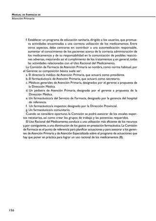 f. Establecer un programa de educación sanitaria, dirigido a los usuarios, que promue-
va actividades encaminadas a una correcta utilización de los medicamentos. Entre
otros aspectos, debe centrarse en: contribuir a una automedicación responsable,
aumentar el conocimiento de los pacientes acerca de la correcta administración de
los medicamentos y de su responsabilidad en la comunicación de posibles reaccio-
nes adversas, mejorando así el cumplimiento de los tratamientos y, en general, todas
las actividades relacionadas con el Uso Racional del Medicamento.
La Comisión de Farmacia de Atención Primaria se nombra, como norma habitual, por
el Gerente; su composición básica suele ser:
a. El director/a médico de Atención Primaria, que actuará como presidente.
b. El farmacéutico/a de Atención Primaria, que actuará como secretario.
c. Médicos generales de Atención Primaria, designados por el gerente a propuesta de
la Dirección Médica.
d. Un pediatra de Atención Primaria, designado por el gerente a propuesta de la
Dirección Médica.
e. Un farmacéutico/a del Servicio de Farmacia, designado por la gerencia del hospital
de referencia.
f. Un farmacéutico/a inspector, designado por la Dirección Provincial.
g. Un farmacéutico/a comunitario.
Cuando se considere oportuno, la Comisión se podrá asesorar de los vocales exper-
tos necesarios, así como crear los grupos de trabajo y las ponencias requeridos.
El Uso Racional del Medicamento conduce a una utilización más eficiente de los recursos
y,por consiguiente,a una disminución de los gastos en prestación farmacéutica.La Comisión
de Farmacia es el punto de referencia para planificar actuaciones y para asesorar a los geren-
tes deAtención Primaria y deAtención Especializada sobre el programa de actuaciones que
hay que poner en práctica para lograr un uso racional de los medicamentos (8).
MANUAL DE FARMACIA DE
Atención Primaria
156
 