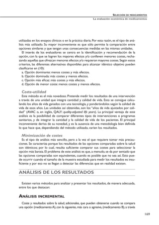 utilizadas en los ensayos clínicos o en la práctica diaria. Por esta razón, es el tipo de aná-
lisis más utilizado. Su mayor inconveniente es que sólo permite la comparación entre
opciones similares y que tengan unas consecuencias medidas en las mismas unidades.
El interés de los evaluadores se centra en la identificación y recomendación de la
opción, con la que se logren los mayores efectos y/o conlleven menores costes, recha-
zando aquellas que ofrezcan menores efectos y/o requieran mayores costes.Según estos
criterios, las diferentes alternativas disponibles para alcanzar idéntico objetivo pueden
clasificarse en (10):
a. Opción dominante: menos costes y más efectos.
b. Opción dominada: más costes y menos efectos.
c. Opción más eficaz: más costes y más efectos.
d. Opción de menor coste: menos costes y menos efectos.
Coste-utilidad
Este método es el más novedoso. Pretende medir los resultados de una intervención
a través de una unidad que integre cantidad y calidad de vida. Esto se consigue calcu-
lando los años de vida ganados con una tecnología, y ponderándolos según la calidad de
vida de esos años. Las unidades así obtenidas, son los “años de vida ajustados por cali-
dad” (AVAC o, en inglés, QALY: quality-adjusted life years). La principal ventaja de este
análisis es la posibilidad de comparar diferentes tipos de intervenciones o programas
sanitarios, y de integrar la cantidad y la calidad de vida de los pacientes. El principal
inconveniente deriva de su novedad, y es la ausencia de una metodología bien definida
lo que hace que, dependiendo del método utilizado, varíen los resultados.
Minimización de costes
Es el tipo de análisis más sencillo, pero a la vez el que requiere tomar más precau-
ciones. Se caracteriza porque los resultados de las opciones comparadas sobre la salud
son idénticos; por lo cual, resulta suficiente comparar sus costes para seleccionar la
opción más barata. El problema de este análisis es que, a menudo, se da por sentado que
las opciones comparadas son equivalentes, cuando es posible que no sea así. Esto pue-
de ocurrir cuando el tamaño de la muestra estudiada para medir los resultados es insu-
ficiente y por eso no se llegan a detectar las diferencias que en realidad existen.
ANÁLISIS DE LOS RESULTADOS
Existen varios métodos para analizar y presentar los resultados, de manera adecuada,
entre los que destacan:
ANÁLISIS INCREMENTAL
Coste y resultados sobre la salud, adicionales, que pueden obtenerse cuando se compara
una opción (medicamento A), con la siguiente, más cara o agresiva, (medicamento B), a través
SELECCIÓN DE MEDICAMENTOS
La evaluación económica de medicamentos
169
 