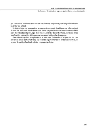 pia comunidad autónoma son uno de los criterios empleados para la fijación del valor
estándar de calidad.
En último lugar, hay que resaltar la enorme importancia de elaborar un informe justi-
ficativo del indicador, donde se recojan todos los puntos citados anteriormente: defini-
ción del indicador, objetivo, tipo de indicador, estándar de calidad fijado, fuente de datos,
justificación, estimación del impacto a conseguir, bibliografía al respecto.
Este informe ayudará a implementar el indicador, facilitando su aceptación sin con-
troversias entre los facultativos y exponiendo, según criterios de evidencia científica, sus
grados de validez, fiabilidad, utilidad y relevancia clínica.
EVALUACIÓN DE LA UTILIZACIÓN DE MEDICAMENTOS
Indicadores de calidad de la prescripción: diseño y monitorización
201
 