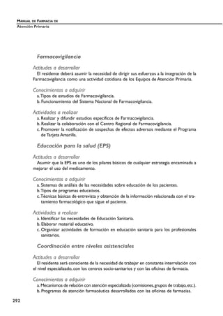 Farmacovigilancia
Actitudes a desarrollar
El residente deberá asumir la necesidad de dirigir sus esfuerzos a la integración de la
Farmacovigilancia como una actividad cotidiana de los Equipos de Atención Primaria.
Conocimientos a adquirir
a.Tipos de estudios de Farmacovigilancia.
b. Funcionamiento del Sistema Nacional de Farmacovigilancia.
Actividades a realizar
a. Realizar y difundir estudios específicos de Farmacovigilancia.
b. Realizar la colaboración con el Centro Regional de Farmacovigilancia.
c. Promover la notificación de sospechas de efectos adversos mediante el Programa
de Tarjeta Amarilla.
Educación para la salud (EPS)
Actitudes a desarrollar
Asumir que la EPS es uno de los pilares básicos de cualquier estrategia encaminada a
mejorar el uso del medicamento.
Conocimientos a adquirir
a. Sistemas de análisis de las necesidades sobre educación de los pacientes.
b.Tipos de programas educativos.
c.Técnicas básicas de entrevista y obtención de la información relacionada con el tra-
tamiento farmacológico que sigue el paciente.
Actividades a realizar
a. Identificar las necesidades de Educación Sanitaria.
b. Elaborar material educativo.
c. Organizar actividades de formación en educación sanitaria para los profesionales
sanitarios.
Coordinación entre niveles asistenciales
Actitudes a desarrollar
El residente será consciente de la necesidad de trabajar en constante interrelación con
el nivel especializado, con los centros socio-sanitarios y con las oficinas de farmacia.
Conocimientos a adquirir
a. Mecanismos de relación con atención especializada (comisiones,grupos de trabajo,etc.).
b. Programas de atención farmacéutica desarrollados con las oficinas de farmacias.
MANUAL DE FARMACIA DE
Atención Primaria
292
 