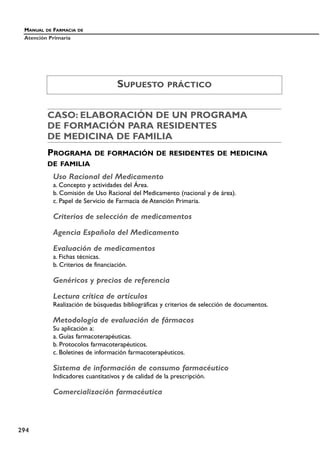 CASO: ELABORACIÓN DE UN PROGRAMA
DE FORMACIÓN PARA RESIDENTES
DE MEDICINA DE FAMILIA
PROGRAMA DE FORMACIÓN DE RESIDENTES DE MEDICINA
DE FAMILIA
Uso Racional del Medicamento
a. Concepto y actividades del Área.
b. Comisión de Uso Racional del Medicamento (nacional y de área).
c. Papel de Servicio de Farmacia de Atención Primaria.
Criterios de selección de medicamentos
Agencia Española del Medicamento
Evaluación de medicamentos
a. Fichas técnicas.
b. Criterios de financiación.
Genéricos y precios de referencia
Lectura crítica de artículos
Realización de búsquedas bibliográficas y criterios de selección de documentos.
Metodología de evaluación de fármacos
Su aplicación a:
a. Guías farmacoterapéuticas.
b. Protocolos farmacoterapéuticos.
c. Boletines de información farmacoterapéuticos.
Sistema de información de consumo farmacéutico
Indicadores cuantitativos y de calidad de la prescripción.
Comercialización farmacéutica
MANUAL DE FARMACIA DE
Atención Primaria
294
SUPUESTO PRÁCTICO
 