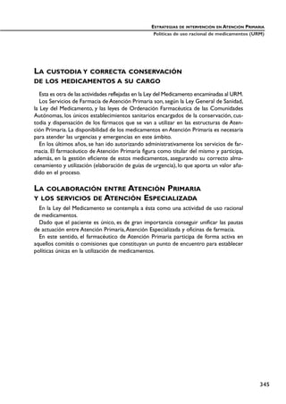 LA CUSTODIA Y CORRECTA CONSERVACIÓN
DE LOS MEDICAMENTOS A SU CARGO
Esta es otra de las actividades reflejadas en la Ley del Medicamento encaminadas al URM.
Los Servicios de Farmacia de Atención Primaria son, según la Ley General de Sanidad,
la Ley del Medicamento, y las leyes de Ordenación Farmacéutica de las Comunidades
Autónomas, los únicos establecimientos sanitarios encargados de la conservación, cus-
todia y dispensación de los fármacos que se van a utilizar en las estructuras de Aten-
ción Primaria. La disponibilidad de los medicamentos en Atención Primaria es necesaria
para atender las urgencias y emergencias en este ámbito.
En los últimos años, se han ido autorizando administrativamente los servicios de far-
macia. El farmacéutico de Atención Primaria figura como titular del mismo y participa,
además, en la gestión eficiente de estos medicamentos, asegurando su correcto alma-
cenamiento y utilización (elaboración de guías de urgencia), lo que aporta un valor aña-
dido en el proceso.
LA COLABORACIÓN ENTRE ATENCIÓN PRIMARIA
Y LOS SERVICIOS DE ATENCIÓN ESPECIALIZADA
En la Ley del Medicamento se contempla a ésta como una actividad de uso racional
de medicamentos.
Dado que el paciente es único, es de gran importancia conseguir unificar las pautas
de actuación entre Atención Primaria,Atención Especializada y oficinas de farmacia.
En este sentido, el farmacéutico de Atención Primaria participa de forma activa en
aquellos comités o comisiones que constituyan un punto de encuentro para establecer
políticas únicas en la utilización de medicamentos.
ESTRATEGIAS DE INTERVENCIÓN EN ATENCIÓN PRIMARIA
Políticas de uso racional de medicamentos (URM)
345
 