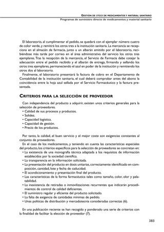 El laboratorio, al cumplimentar el pedido, se quedará con el ejemplar número cuatro
de color verde, y remitirá los otros tres a la institución sanitaria. La mercancía se recep-
ciona en el almacén de farmacia, junto a un albarán emitido por el laboratorio, reci-
biéndose más tarde por correo en el área administrativa del servicio los otros tres
ejemplares.Tras la recepción de la mercancía, el Servicio de Farmacia debe cotejar la
adecuación entre el pedido recibido y el albarán de entrega, firmando y sellando los
otros tres ejemplares,permaneciendo el azul en poder de la institución y remitiendo los
otros dos al laboratorio.
Finalmente, el laboratorio presentará la factura de cobro en el Departamento de
Contabilidad de la institución sanitaria, el cual deberá comprobar antes del abono la
coincidencia entre la hoja azul sellada por el Servicio Farmacéutico y la factura pre-
sentada.
CRITERIOS PARA LA SELECCIÓN DE PROVEEDOR
Con independencia del producto a adquirir, existen unos criterios generales para la
selección de proveedores.
• Calidad de sus procesos y productos.
• Solidez.
• Capacidad logística.
• Capacidad de gestión.
• Precio de los productos.
Por tanto, la calidad, el buen servicio y el mejor coste son exigencias constantes al
conjunto de proveedores.
En el caso de los medicamentos, y teniendo en cuenta las características especiales
del producto,los criterios específicos para la selección de proveedores se concretan en:
• La existencia de una monografía técnica adaptada a los requisitos de información
establecidos por la sociedad científica.
• La transparencia en la información solicitada.
• La presentación del producto en dosis unitarias,correctamente identificado en com-
posición, cantidad, lote y fecha de caducidad.
• El acondicionamiento y presentación final del producto.
• Las características de la forma farmacéutica tales como tamaño, color, olor y pala-
tabilidad.
• La inexistencia de retiradas o inmovilizaciones recurrentes que indicarán procedi-
mientos de control de calidad deficientes.
• El suministro regular y eficiente del producto solicitado.
• La falta de exigencia de cantidades mínimas de pedido.
• Unas políticas de distribución y mercadotecnia consideradas correctas (6).
En una publicación reciente se han recogido y ponderado una serie de criterios con
la finalidad de facilitar la elección de proveedor (7).
GESTIÓN DE STOCK DE MEDICAMENTOS Y MATERIAL SANITARIO
Programas de suministro directo de medicamentos y material sanitario
383
 