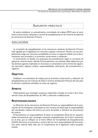Se quiere establecer un procedimiento normalizado de trabajo (PNT) para el sumi-
nistro, conservación, utilización y control de estupefacientes en los Centros de Salud de
las estructuras de Atención Primaria.
SOLUCIÓN
La circulación de estupefacientes en las estructuras sanitarias de Atención Primaria
está regulada por la legislación. En concreto, cualquier trámite en relación con los estu-
pefacientes exige una minuciosa contabilidad, así como un especial cuidado con la docu-
mentación que acompaña a su provisión, conservación y utilización.
A continuación, se detalla una propuesta de procedimiento según la normativa de
aplicación anteriormente referida. El procedimiento normalizado debe elaborarse por
los distintos agentes implicados en el proceso y contemplará como mínimo los siguien-
tes apartados: objetivo, ámbito, responsabilidades, descripción del procedimiento y
registros.
OBJETIVO
Establecer una sistemática de trabajo para la provisión, conservación y utilización de
estupefacientes por los Centros de Salud o Centros de Atención Primaria del área para
la atención a pacientes atendidos en casos de urgencia.
ÁMBITO
Medicamentos que contengan sustancias medicinales incluidas en la lista I de la Con-
vención Única de Estupefacientes de 1961 y ulteriores modificaciones.
RESPONSABILIDADES
La Dirección de las estructuras de Atención Primaria se responsabilizará de la auto-
rización de los botiquines controlados en los Centros de Salud, bajo la responsabilidad
del coordinador médico del Centro, así como de facilitar y distribuir los documentos
de control.
El farmacéutico se responsabilizará de llevar la contabilidad oficial de las especiali-
dades farmacéuticas que contengan sustancias estupefacientes de la lista I existentes
en el área, que se reflejará en el Libro Oficial de Contabilidad de Estupefacientes
(LOCE).Asimismo, el suministro y control del uso será responsabilidad del farmacéu-
tico, quien además debe velar por el cumplimiento de la legislación sobre estupefa-
cientes.
GESTIÓN DE STOCK DE MEDICAMENTOS Y MATERIAL SANITARIO
El manejo de estupefacientes y psicotropos. Normativa de aplicación
407
SUPUESTO PRÁCTICO
 