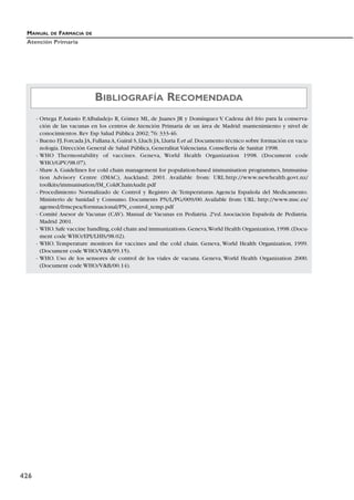 MANUAL DE FARMACIA DE
Atención Primaria
426
- Ortega P,Astasio P,Albaladejo R, Gómez ML, de Juanes JR y Domínguez V. Cadena del frío para la conserva-
ción de las vacunas en los centros de Atención Primaria de un área de Madrid: mantenimiento y nivel de
conocimientos. Rev Esp Salud Pública 2002; 76: 333-46.
- Bueno FJ,Forcada JA,FullanaA,Guiral S,Lluch JA,Lluria F,et al.Documento técnico sobre formación en vacu-
nología. Dirección General de Salud Pública, Generalitat Valenciana. Conselleria de Sanitat 1998.
- WHO Thermostability of vaccines. Geneva, World Health Organization 1998. (Document code
WHO/GPV/98.07).
- Shaw A. Guidelines for cold chain management for population-based immunisation programmes, Immunisa-
tion Advisory Centre (IMAC), Auckland; 2001. Available from: URL:http://www.newhealth.govt.nz/
toolkits/immunisation/IM_ColdChainAudit.pdf
- Procedimiento Normalizado de Control y Registro de Temperaturas. Agencia Española del Medicamento.
Ministerio de Sanidad y Consumo. Documents PN/L/PG/009/00. Available from: URL: http://www.msc.es/
agemed/frmcpea/formnacional/PN_control_temp.pdf
- Comité Asesor de Vacunas (CAV). Manual de Vacunas en Pediatría. 2ªed. Asociación Española de Pediatría.
Madrid 2001.
- WHO.Safe vaccine handling,cold chain and immunizations.Geneva,World Health Organization,1998.(Docu-
ment code WHO/EPI/LHIS/98.02).
- WHO. Temperature monitors for vaccines and the cold chain. Geneva, World Health Organization, 1999.
(Document code WHO/VB/99.15).
- WHO. Uso de los sensores de control de los viales de vacuna. Geneva, World Health Organization 2000.
(Document code WHO/VB/00.14).
BIBLIOGRAFÍA RECOMENDADA
 
