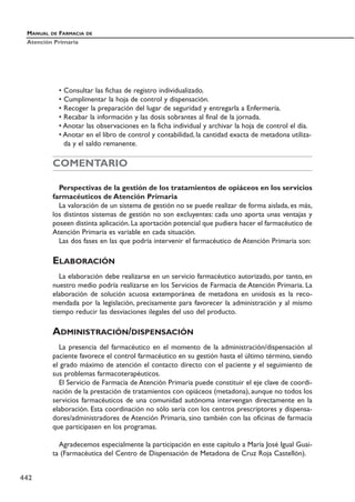 • Consultar las fichas de registro individualizado.
• Cumplimentar la hoja de control y dispensación.
• Recoger la preparación del lugar de seguridad y entregarla a Enfermería.
• Recabar la información y las dosis sobrantes al final de la jornada.
• Anotar las observaciones en la ficha individual y archivar la hoja de control el día.
• Anotar en el libro de control y contabilidad, la cantidad exacta de metadona utiliza-
da y el saldo remanente.
COMENTARIO
Perspectivas de la gestión de los tratamientos de opiáceos en los servicios
farmacéuticos de Atención Primaria
La valoración de un sistema de gestión no se puede realizar de forma aislada, es más,
los distintos sistemas de gestión no son excluyentes: cada uno aporta unas ventajas y
poseen distinta aplicación. La aportación potencial que pudiera hacer el farmacéutico de
Atención Primaria es variable en cada situación.
Las dos fases en las que podría intervenir el farmacéutico de Atención Primaria son:
ELABORACIÓN
La elaboración debe realizarse en un servicio farmacéutico autorizado, por tanto, en
nuestro medio podría realizarse en los Servicios de Farmacia de Atención Primaria. La
elaboración de solución acuosa extemporánea de metadona en unidosis es la reco-
mendada por la legislación, precisamente para favorecer la administración y al mismo
tiempo reducir las desviaciones ilegales del uso del producto.
ADMINISTRACIÓN/DISPENSACIÓN
La presencia del farmacéutico en el momento de la administración/dispensación al
paciente favorece el control farmacéutico en su gestión hasta el último término, siendo
el grado máximo de atención el contacto directo con el paciente y el seguimiento de
sus problemas farmacoterapéuticos.
El Servicio de Farmacia de Atención Primaria puede constituir el eje clave de coordi-
nación de la prestación de tratamientos con opiáceos (metadona), aunque no todos los
servicios farmacéuticos de una comunidad autónoma intervengan directamente en la
elaboración. Esta coordinación no sólo sería con los centros prescriptores y dispensa-
dores/administradores de Atención Primaria, sino también con las oficinas de farmacia
que participasen en los programas.
Agradecemos especialmente la participación en este capítulo a María José Igual Guai-
ta (Farmacéutica del Centro de Dispensación de Metadona de Cruz Roja Castellón).
MANUAL DE FARMACIA DE
Atención Primaria
442
 