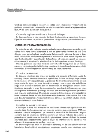 terísticas comunes: recogida intensiva de datos sobre diagnóstico y tratamiento de
pacientes hospitalizados cuyo estudio permite conocer la incidencia y la prevalencia de
las RAM así como su relación de causalidad.
Cruce de registros médicos o Record linkage
En éstos, se efectúa la interconexión de datos de diagnóstico y tratamiento farmaco-
lógico de poblaciones de pacientes, previamente recogidos en soporte informático.
ESTUDIOS POSTAUTORIZACIÓN
Se entiende por ello cualquier estudio realizado con medicamentos, según las condi-
ciones de su ficha técnica autorizada, o bien en condiciones normales de uso. Éstos
deberán tener como finalidad complementar la información obtenida durante el desa-
rrollo clínico de los medicamentos previo a su autorización, entre las que se puede des-
tacar la identificación y cuantificación de los efectos adversos, en especial, los no cono-
cidos antes de la autorización, y la identificación de los posibles factores de riesgo.
Una vez generadas sospechas fundadas sobre el perfil de seguridad de un medica-
mento, es necesario probar la hipótesis y cuantificar el riesgo. Para ello, se recurre habi-
tualmente a estudios específicos de cohortes y de casos y controles.
Estudios de cohortes
En éstos, se identifican dos grupos de sujetos, uno expuesto al fármaco objeto del
estudio, y otro no expuesto; ambos son supervisados durante un tiempo, registrándose
la incidencia de diversas patologías. La presencia de diferentes características en cada
grupo puede dar lugar a un error sistemático o sesgo. Los tres tipos más probables de
sesgo en un estudio de cohortes son: los de selección, los de migración y los de identi-
ficación de patologías o sesgo de observación. Los estudios de cohortes son, en gene-
ral, de grandes dimensiones y de larga duración, y en ellos la asignación de pacientes a
cada grupo no es aleatoria, a diferencia de un ensayo clínico, sino que el investigador se
limita a observar lo que sucede; de ahí el término de estudio observacional. Son útiles
para detectar reacciones adversas relativamente comunes y permiten estudiar simultá-
neamente diferentes tipos de éstas.
Estudios de casos y controles
Constituyen la base para el estudio de reacciones adversas que aparecen con fre-
cuencias bajas. En ellos, se compara un grupo de pacientes que presenta una RAM con-
creta con otro que no la presenta para identificar y cuantificar los factores de riesgo.Al
contrario que los estudios de cohorte, requieren un número reducido de pacientes y,
generalmente, son de duración limitada, lo que confiere rapidez a la hora de obtener
resultados. Están especialmente sujetos a sesgos de información y de selección, y se
refieren a la investigación de una RAM concreta.
La diferencia principal entre los estudios de cohorte y los de caso-control reside en
los criterios de selección de las poblaciones sometidas a estudio:en un estudio de casos
MANUAL DE FARMACIA DE
Atención Primaria
462
 