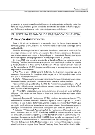 y controles se estudia una enfermedad (o grupo de enfermedades análogas) y varios fac-
tores de riesgo, mientras que en un estudio de cohortes se estudia un fármaco (o gru-
pos de fármacos análogos) y varias enfermedades o acontecimientos.
EL SISTEMA ESPAÑOL DE FARMACOVIGILANCIA
DEFINICIÓN.ANTECEDENTES
Es en la década de los 80 cuando se sientan las bases del futuro sistema español de
Farmacovigilancia (SEFV), debido a las malformaciones ocasionadas en Europa por la
talidomida (8).
En el año 82, el hospital delVall d´Hebron de Barcelona, a través de su servicio de far-
macología clínica, pone en marcha un programa de notificación espontánea de reaccio-
nes adversas, siendo este centro el designado por el Ministerio de Sanidad para la par-
ticipación española en los programas de Farmacovigilancia de la OMS (9).
En el año 1985 este programa se extendió a Cantabria, Navarra y posteriormente a
Valencia y Castilla–León, diseñando y empleando un formulario de notificación sencillo
y flexible, basado en la Yellow Card (10).También en 1985 se crea la Comisión Nacional
de Farmacovigilancia (CNFV), órgano consultivo para el asesoramiento en temas de
seguridad de Medicamentos.
El Art. 99 de la Ley 14/1986 General de Sanidad fue la primera referencia legal a la
necesidad de comunicar las reacciones adversas por parte de los profesionales sanita-
rios y de la industria farmacéutica.
En el año 1988 se crea el programa permanente de Farmacovigilancia,como un mode-
lo descentralizado, autonómico, con competencias plenas en cada autonomía.
Posteriormente, se aprueba la Ley 25/1990 del Medicamento, cuyos artículos 57 y 58
recogen las obligaciones de comunicación de las reacciones adversas y se define el Sis-
tema Español de Farmacovigilancia.
En 1992 el SEFV estaba totalmente formado, teniendo presencia en todas las CCAA
(Figura 1); así mismo, nace en España la única base de datos sobre reacciones adver-
sas: FEDRA.
La Agencia Europea del Medicamento (EMEA) comienza su andadura durante 1995,
definiendo las funciones en materia de Farmacovigilancia, y dando lugar en 1997, al naci-
miento de la base de datos de Farmacovigilancia europea denominada “EudraWatch”, que
recoge las notificaciones de sospechas de reacciones adversas de medicamentos autori-
zados por procedimientos centralizados, con vigencia para todos los países de la UE.
A finales de 1997,se crea laAgencia Española del Medicamento (Agemed),como orga-
nismo autónomo adscrito al MSC. Con la Ley 50/1998 se unifican todas las actividades
de evaluación, autorización, registro y control de medicamentos de uso humano y vete-
rinario en dicha agencia, siendo el RD 520/1999 el que aprueba los estatutos de la AEM,
modificando la denominación de la Comisión Nacional de Farmacovigilancia por la de:
“Comité de Seguridad de los Medicamentos de Uso Humano”. Para asegurar su coor-
dinación el sistema dispone de un Comité Técnico y de un Centro Coordinador (11).
FARMACOVIGILANCIA
Conceptos generales sobre Farmacovigilancia. El sistema español de Farmacovigilancia
463
 
