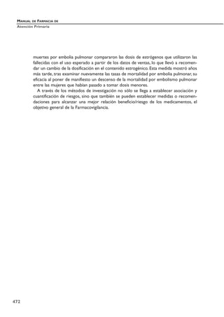 muertes por embolia pulmonar compararon las dosis de estrógenos que utilizaron las
fallecidas con el uso esperado a partir de los datos de ventas, lo que llevó a recomen-
dar un cambio de la dosificación en el contenido estrogénico. Esta medida mostró años
más tarde, tras examinar nuevamente las tasas de mortalidad por embolia pulmonar, su
eficacia al poner de manifiesto un descenso de la mortalidad por embolismo pulmonar
entre las mujeres que habían pasado a tomar dosis menores.
A través de los métodos de investigación no sólo se llega a establecer asociación y
cuantificación de riesgos, sino que también se pueden establecer medidas o recomen-
daciones para alcanzar una mejor relación beneficio/riesgo de los medicamentos, el
objetivo general de la Farmacovigilancia.
MANUAL DE FARMACIA DE
Atención Primaria
472
 