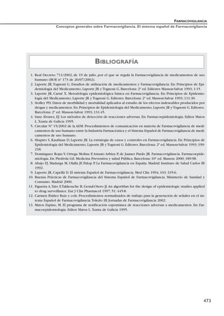 FARMACOVIGILANCIA
Conceptos generales sobre Farmacovigilancia. El sistema español de Farmacovigilancia
473
1. Real Decreto 711/2002, de 19 de julio, por el que se regula la Farmacovigilancia de medicamentos de uso
humano (BOE nº 173 de 20/07/2002).
2. Laporte JR,Tognoni G. Estudios de utilización de medicamentos y Farmacovigilancia. En: Principios de Epi-
demiología del Medicamento, Laporte JR y Tognoni G. Barcelona: 2ª ed. Editores Masson-Salvat 1993; 1-15.
3. Laporte JR, Carné X. Metodología epidemiológica básica en Farmacovigilancia. En: Principios de Epidemio-
logía del Medicamento, Laporte JR y Tognoni G. Editores. Barcelona: 2ª ed. Masson-Salvat 1993; 111-30.
3. Stolley PD. Datos de morbilidad y mortalidad aplicados al estudio de los efectos indeseables producidos por
drogas y medicamentos.En:Principios de Epidemiología del Medicamento,Laporte JR yTognoni G.Editores.
Barcelona: 2ª ed. Masson-Salvat 1993; 131-45.
4. Sanz Álvarez, EJ. Los métodos de detección de reacciones adversas. En: Farmacoepidemiología. Editor Matos
L. Xunta de Galicia 1995.
5. Circular Nº 15/2002 de la AEM. Procedimientos de comunicación en materia de Farmacovigilancia de medi-
camentos de uso humano entre la Industria Farmacéutica y el Sistema Español de Farmacovigilancia de medi-
camentos de uso humano.
6. Shapiro S, Kaufman D, Laporte JR. La estrategia de casos y controles en Farmacovigilancia. En: Principios de
Epidemiología del Medicamento,Laporte JR yTognoni G.Editores.Barcelona:2ª ed.Masson-Salvat 1993;199-
218.
7. Domínguez Rojas V, Ortega Molina P,Astasio Arbiza P, de Juanes Pardo JR. Farmacovigilancia. Farmacoepide-
miología. En: Piedrola Gil. Medicina Preventiva y salud Pública. Barcelona: 10ª ed. Masson 2000; 189-98.
8. Abajo FJ, Madurga M, Olalla JF, Palop P. La Farmacovigilancia en España. Madrid: Instituto de Salud Carlos III
1992.
9. Laporte JR, Capellá D. El sistema Español de Farmacovigilancia. Med Clin 1994; 103: 335-6.
10. Buenas Prácticas de Farmacovigilancia del Sistema Español de Farmacovigilancia. Ministerio de Sanidad y
Consumo. Madrid 2000.
11. Figueira A,Tato F,Takkouche B, Gestal-Otero JJ.An algorithm for the design of epidemiologic studies applied
to drug surveillance. Eur J Clin Pharmacol 1997; 51: 445-8.
12. Carmen Ibáñez Ruiz y cols. Procedimientos normalizados de trabajo para la generación de señales en el sis-
tema Español de Farmacovigilancia.Toledo: III Jornadas de Farmacovigilancia 2002.
13. Matos Espino, M. El programa de notificación espontánea de reacciones adversas a medicamentos. En: Far-
macoepidemiología. Editor Matos L. Xunta de Galicia 1995.
BIBLIOGRAFÍA
 