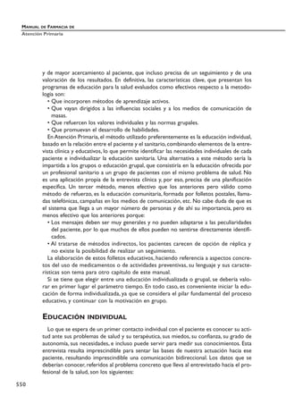 y de mayor acercamiento al paciente, que incluso precisa de un seguimiento y de una
valoración de los resultados. En definitiva, las características clave, que presentan los
programas de educación para la salud evaluados como efectivos respecto a la metodo-
logía son:
• Que incorporen métodos de aprendizaje activos.
• Que vayan dirigidos a las influencias sociales y a los medios de comunicación de
masas.
• Que refuercen los valores individuales y las normas grupales.
• Que promuevan el desarrollo de habilidades.
En Atención Primaria, el método utilizado preferentemente es la educación individual,
basado en la relación entre el paciente y el sanitario,combinando elementos de la entre-
vista clínica y educativos, lo que permite identificar las necesidades individuales de cada
paciente e individualizar la educación sanitaria. Una alternativa a este método sería la
impartida a los grupos o educación grupal, que consistiría en la educación ofrecida por
un profesional sanitario a un grupo de pacientes con el mismo problema de salud. No
es una aplicación propia de la entrevista clínica y, por eso, precisa de una planificación
específica. Un tercer método, menos efectivo que los anteriores pero válido como
método de refuerzo, es la educación comunitaria, formada por folletos postales, llama-
das telefónicas, campañas en los medios de comunicación, etc. No cabe duda de que es
el sistema que llega a un mayor número de personas y de ahí su importancia, pero es
menos efectivo que los anteriores porque:
• Los mensajes deben ser muy generales y no pueden adaptarse a las peculiaridades
del paciente, por lo que muchos de ellos pueden no sentirse directamente identifi-
cados.
• Al tratarse de métodos indirectos, los pacientes carecen de opción de réplica y
no existe la posibilidad de realizar un seguimiento.
La elaboración de estos folletos educativos, haciendo referencia a aspectos concre-
tos del uso de medicamentos o de actividades preventivas, su lenguaje y sus caracte-
rísticas son tema para otro capítulo de este manual.
Si se tiene que elegir entre una educación individualizada o grupal, se debería valo-
rar en primer lugar el parámetro tiempo. En todo caso, es conveniente iniciar la edu-
cación de forma individualizada, ya que se considera el pilar fundamental del proceso
educativo, y continuar con la motivación en grupo.
EDUCACIÓN INDIVIDUAL
Lo que se espera de un primer contacto individual con el paciente es conocer su acti-
tud ante sus problemas de salud y su terapéutica, sus miedos, su confianza, su grado de
autonomía, sus necesidades, e incluso puede servir para medir sus conocimientos. Esta
entrevista resulta imprescindible para sentar las bases de nuestra actuación hacia ese
paciente, resultando imprescindible una comunicación bidireccional. Los datos que se
deberían conocer, referidos al problema concreto que lleva al entrevistado hacia el pro-
fesional de la salud, son los siguientes:
MANUAL DE FARMACIA DE
Atención Primaria
550
 