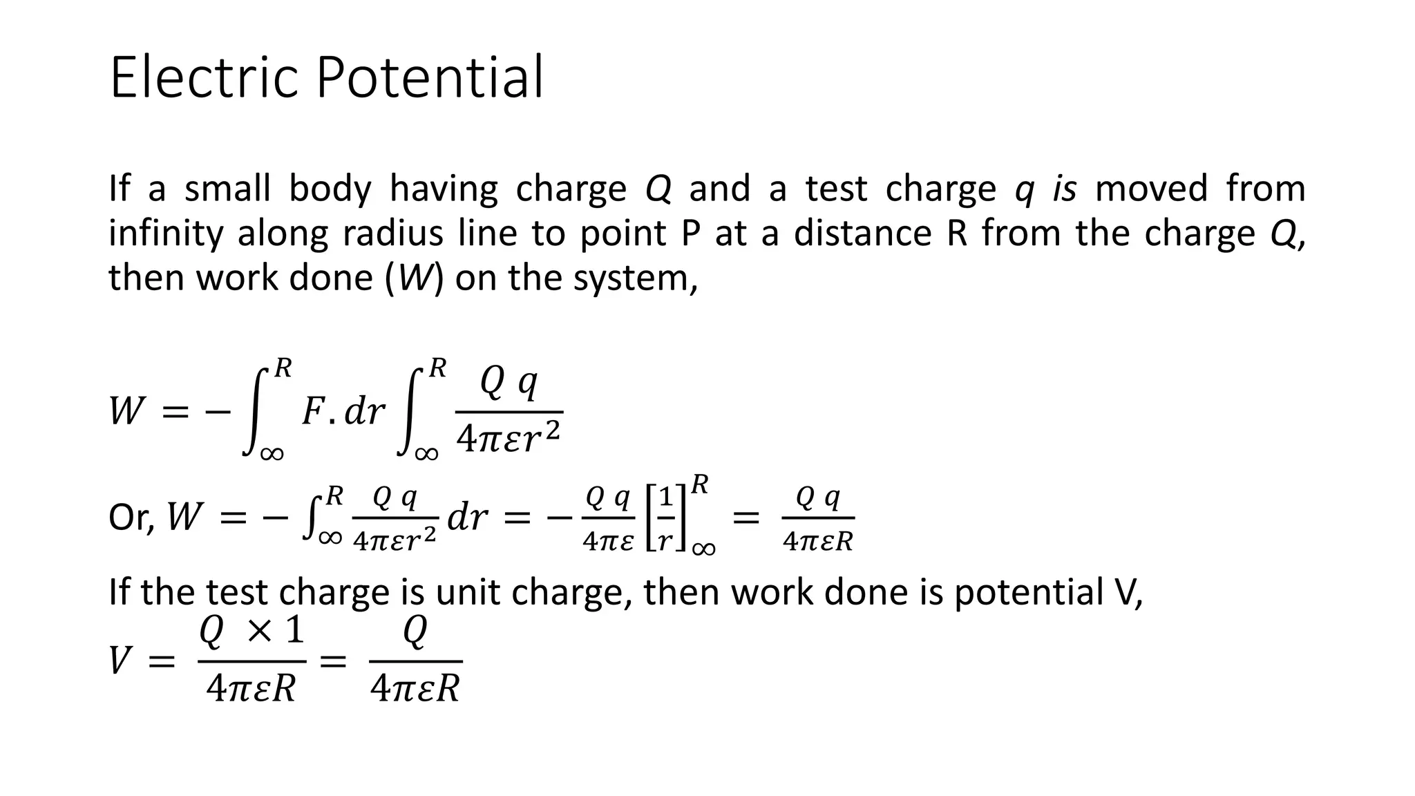 Electric Potential
If a small body having charge Q and a test charge q is moved from
infinity along radius line to point P at a distance R from the charge Q,
then work done (W) on the system,
𝑊 = −
∞
𝑅
𝐹. 𝑑𝑟
∞
𝑅
𝑄 𝑞
4𝜋𝜀𝑟2
Or, 𝑊 = − ∞
𝑅 𝑄 𝑞
4𝜋𝜀𝑟2 𝑑𝑟 = −
𝑄 𝑞
4𝜋𝜀
1
𝑟 ∞
𝑅
=
𝑄 𝑞
4𝜋𝜀𝑅
If the test charge is unit charge, then work done is potential V,
𝑉 =
𝑄 × 1
4𝜋𝜀𝑅
=
𝑄
4𝜋𝜀𝑅
 