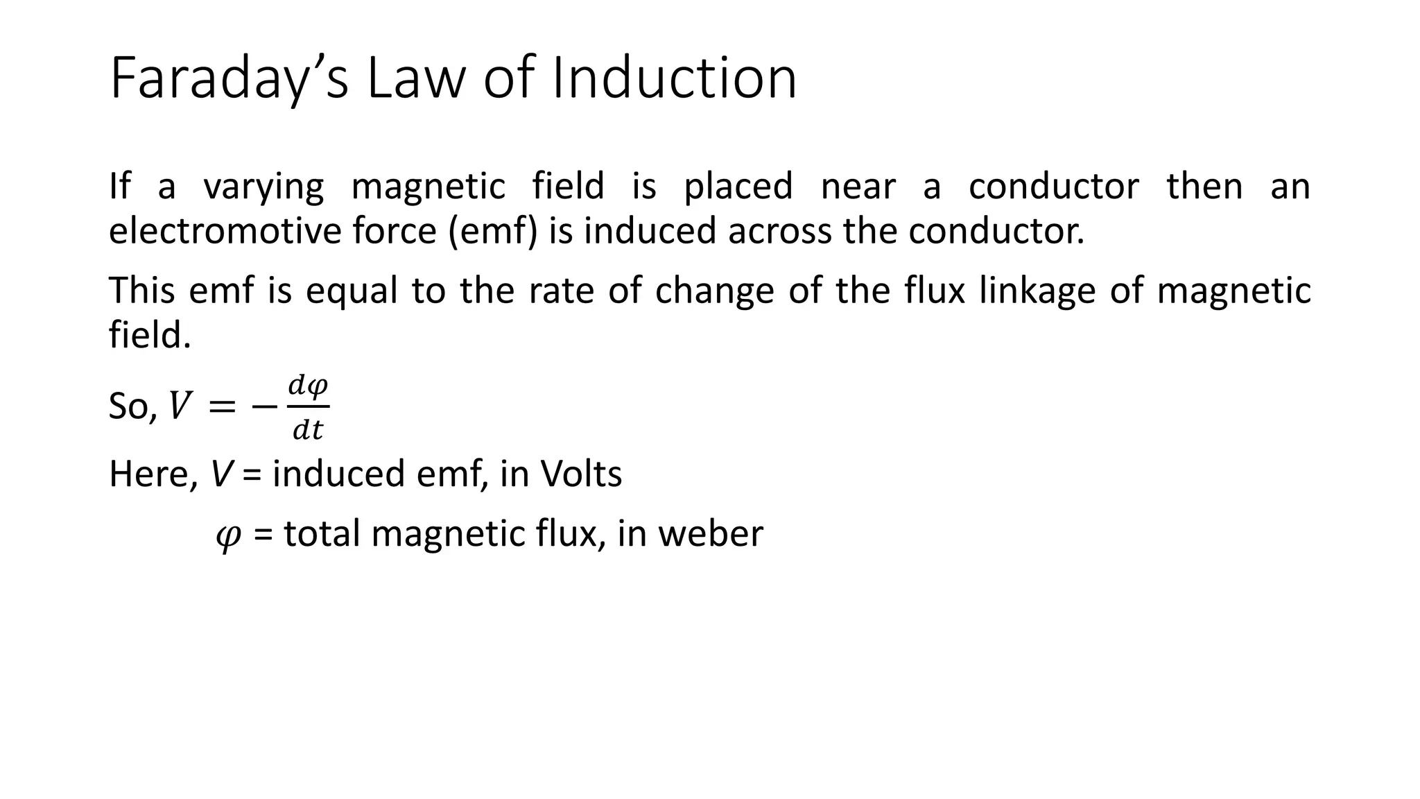 Faraday’s Law of Induction
If a varying magnetic field is placed near a conductor then an
electromotive force (emf) is induced across the conductor.
This emf is equal to the rate of change of the flux linkage of magnetic
field.
So, 𝑉 = −
𝑑𝜑
𝑑𝑡
Here, V = induced emf, in Volts
𝜑 = total magnetic flux, in weber
 
