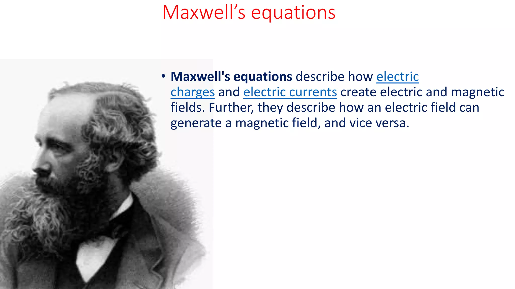 Maxwell’s equations
• Maxwell's equations describe how electric
charges and electric currents create electric and magnetic
fields. Further, they describe how an electric field can
generate a magnetic field, and vice versa.
 