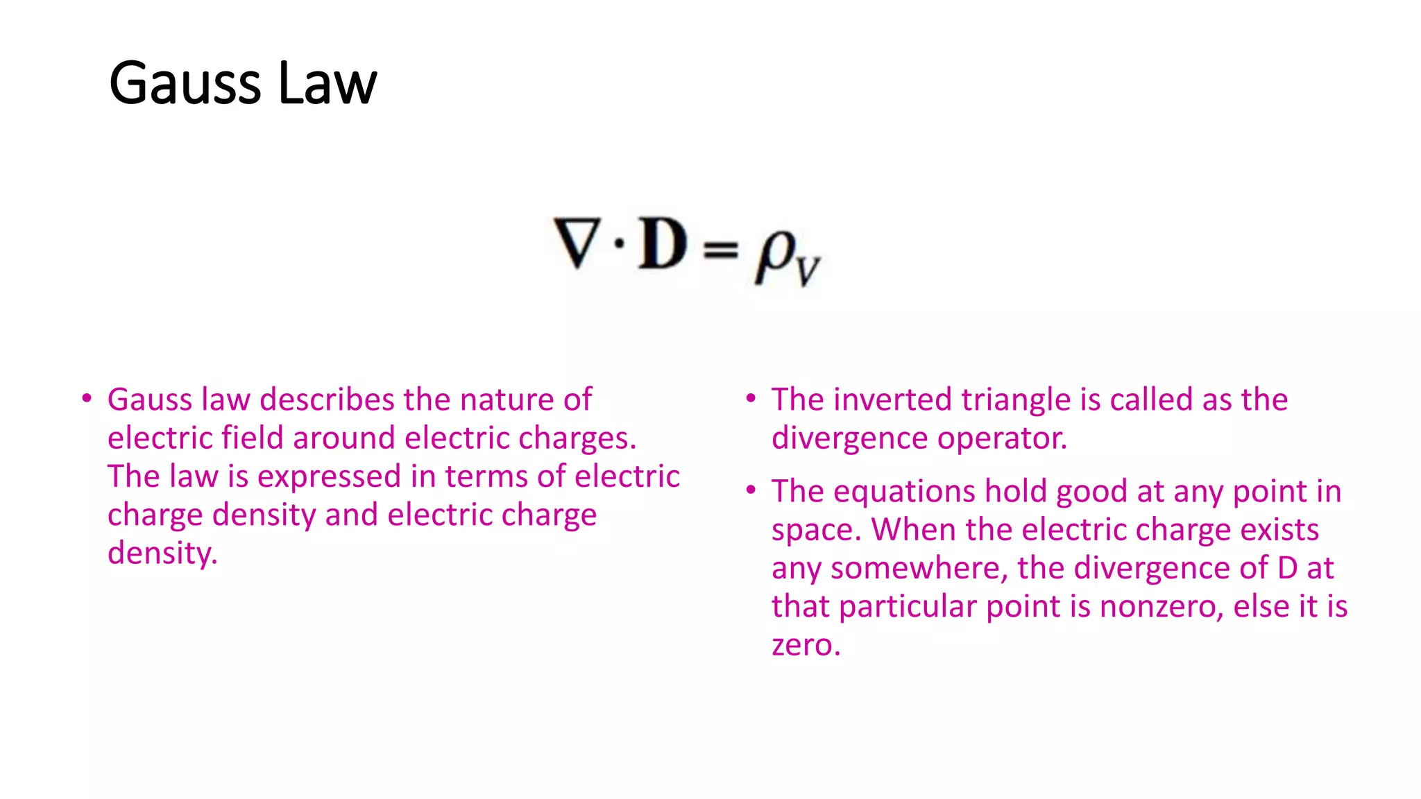 Gauss Law
• Gauss law describes the nature of
electric field around electric charges.
The law is expressed in terms of electric
charge density and electric charge
density.
• The inverted triangle is called as the
divergence operator.
• The equations hold good at any point in
space. When the electric charge exists
any somewhere, the divergence of D at
that particular point is nonzero, else it is
zero.
 