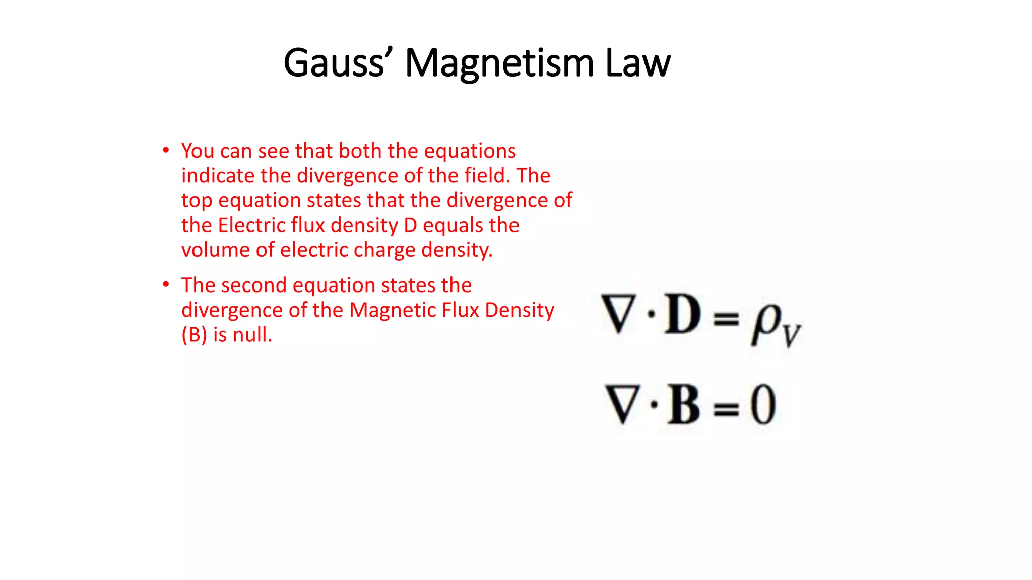 Gauss’ Magnetism Law
• You can see that both the equations
indicate the divergence of the field. The
top equation states that the divergence of
the Electric flux density D equals the
volume of electric charge density.
• The second equation states the
divergence of the Magnetic Flux Density
(B) is null.
 