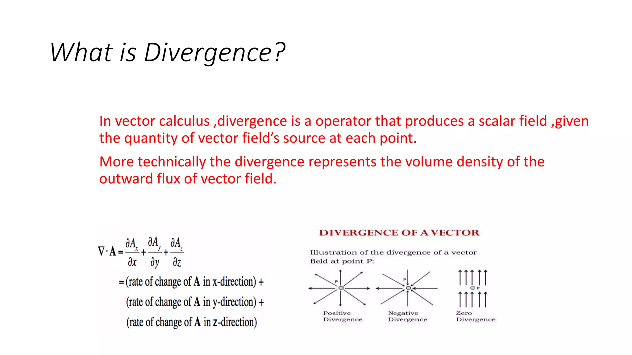 What is Divergence?
In vector calculus ,divergence is a operator that produces a scalar field ,given
the quantity of vector field’s source at each point.
More technically the divergence represents the volume density of the
outward flux of vector field.
 