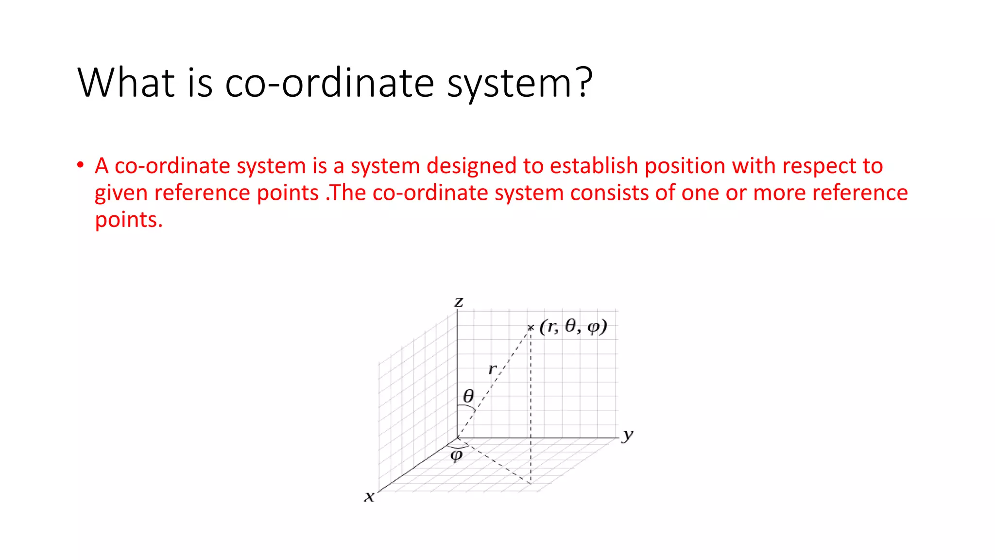 What is co-ordinate system?
• A co-ordinate system is a system designed to establish position with respect to
given reference points .The co-ordinate system consists of one or more reference
points.
 