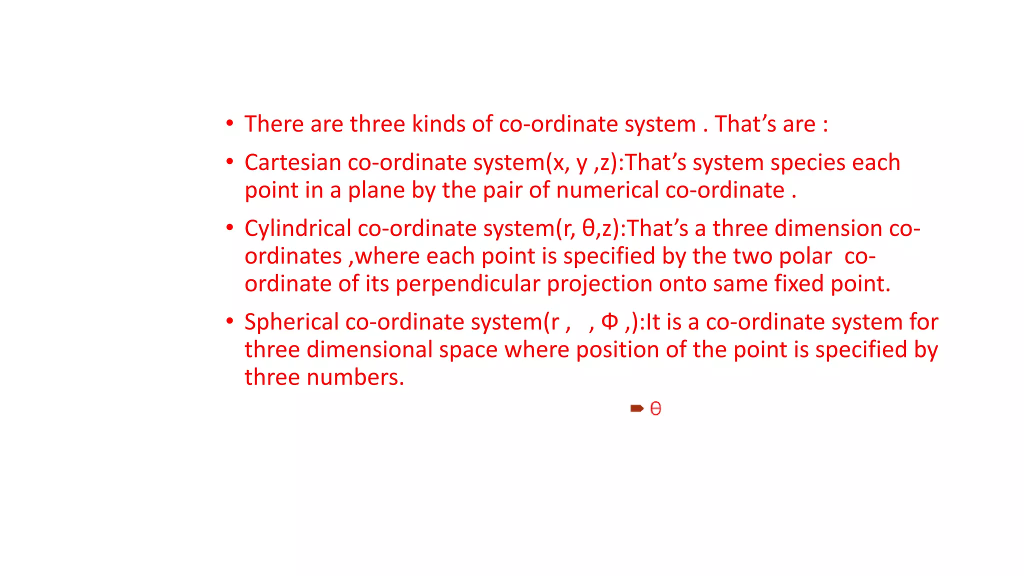 • There are three kinds of co-ordinate system . That’s are :
• Cartesian co-ordinate system(x, y ,z):That’s system species each
point in a plane by the pair of numerical co-ordinate .
• Cylindrical co-ordinate system(r, θ,z):That’s a three dimension co-
ordinates ,where each point is specified by the two polar co-
ordinate of its perpendicular projection onto same fixed point.
• Spherical co-ordinate system(r , , Ф ,):It is a co-ordinate system for
three dimensional space where position of the point is specified by
three numbers.
 
