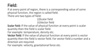 Field:
If at every point of region, there is a corresponding value of some
physical function, the region is called field.
There are two types of field:
(i)Scalar field
(ii)Vector field
Scalar field: If the value of physical function at every point is scalar
quantity then the field is scalar field.
For example: temperature, density etc.
Vector field: If the value of physical function at every point is vector
quantity then the field is vector field. For vector field a number and a
direction are required.
For example: velocity, gravitational force etc.
 