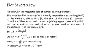 Biot-Savart’s Law
It deals with the magnetic field of current carrying element.
The magnetic flux density (dB), is directly proportional to the length (dl)
of the element, the current (I), the sine of the angle (𝜃) between
direction of the current and the vector joining a given point of the field
and the current element, and is inversely proportional to the square of
the distance (r) of the given point.
So, 𝑑𝐵 ∞
𝐼 𝑑𝑙 𝑠𝑖𝑛𝜃
𝑟2
Or, 𝑑𝐵 = 𝑘
𝐼 𝑑𝑙 𝑠𝑖𝑛𝜃
𝑟2 , 𝑘 is proportional constant
Here, 𝑘 =
𝜇
4𝜋
, 𝜇 is permeability
In vacuum, 𝜇 = 4𝜋 × 10−7
H/m
 